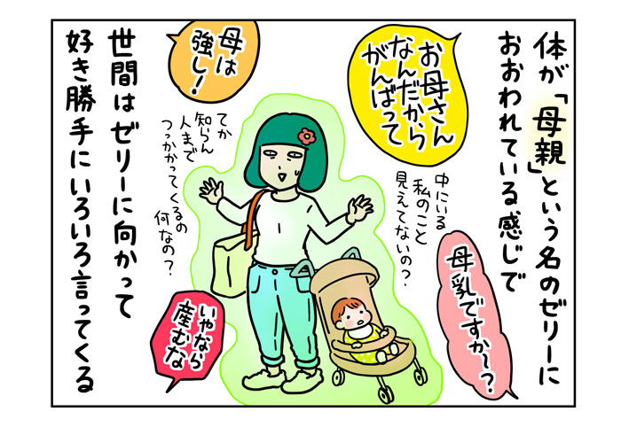体が「母親」という名のゼリーにおおわれている感じで　世間はゼリーに向かって好き勝手にいろいろ言ってくる　「お母さんなんだからがんばって」「母乳ですか～？」「母は強し！」「いやなら産むな」中にいる私のこと見えてないの？てか知らん人までつっかかってくるの何なの？