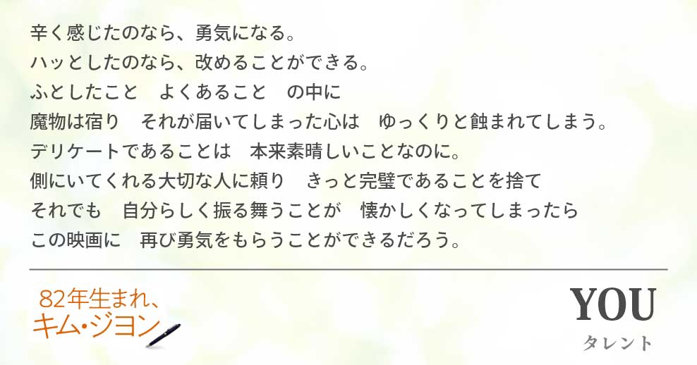 辛く感じたのなら、勇気になる。　　　　　　　　　　　　　　　　　　　ハッとしたのなら、改めることができる。 ふとしたこと　よくあること　の中に 魔物は宿り　それが届いてしまった心は　ゆっくりと蝕まれてしまう。 デリケートであることは　本来素晴しいことなのに。 側にいてくれる大切な人に頼り　きっと完璧であることを捨て　　　　　　　それでも　自分らしく振る舞うことが　懐かしくなってしまったら　　　　　この映画に　再び勇気をもらうことができるだろう。YOU(タレント)