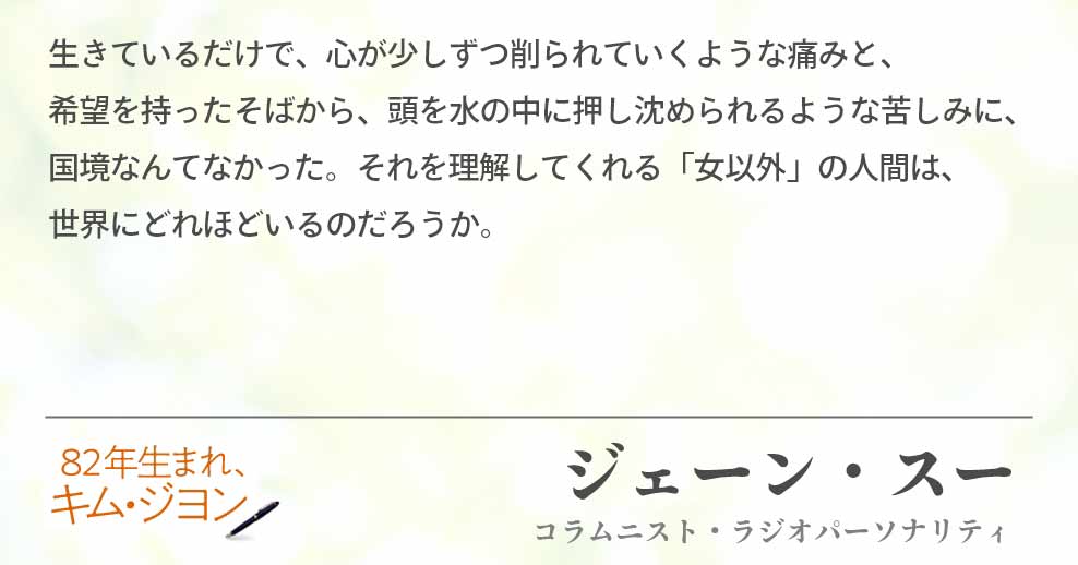 生きているだけで、心が少しずつ削られていくような痛みと、　　　　　希望を持ったそばから、頭を水の中に押し沈められるような苦しみに、国境なんてなかった。それを理解してくれる「女以外」の人間は、　　世界にどれほどいるのだろうか。ジェーン・スー（コラムニスト・ラジオパーソナリティ）
