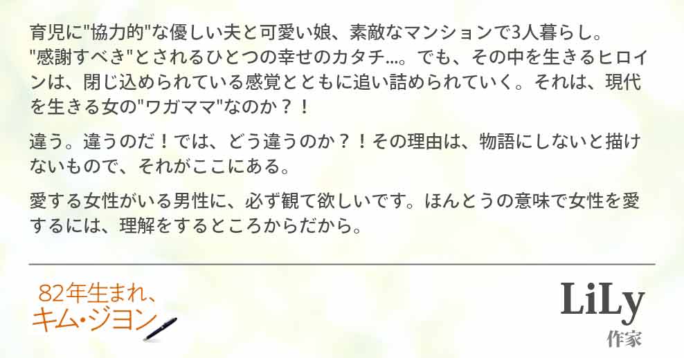 育児に"協力的"な優しい夫と可愛い娘、素敵なマンションで3人暮らし。　 "感謝すべき"とされるひとつの幸せのカタチ...。でも、その中を生きるヒロインは、閉じ込められている感覚とともに追い詰められていく。それは、現代を生きる女の"ワガママ"なのか？！ 違う。違うのだ！では、どう違うのか？！その理由は、物語にしないと描けないもので、それがここにある。 愛する女性がいる男性に、必ず観て欲しいです。ほんとうの意味で女性を愛するには、理解するところからだから。Lily(作家)