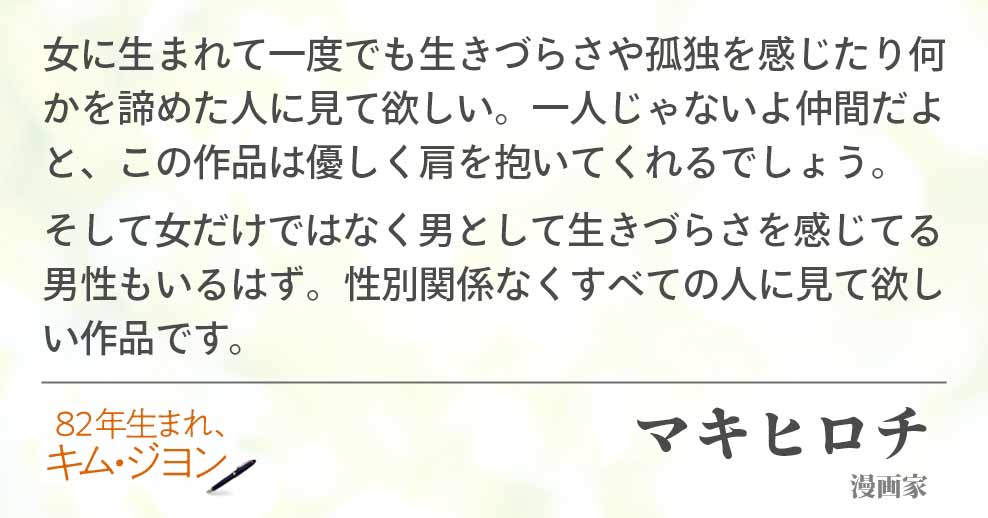 女に生まれて一度でも生きづらさや孤独を感じたり何かを諦めた人に見て欲しい。一人じゃないよ仲間だよと、この作品は優しく肩を抱いてくれるでしょう。そして女だけではなく男として生きづらさを感じてる男性もいるはず。性別関係なくすべての人に見て欲しい作品です。マキヒロチ(漫画家）