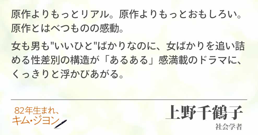 原作よりもっとリアル。原作よりもっとおもしろい。原作とはべつものの感動。 女も男も"いいひと"ばかりなのに、女ばかりを追い詰める性差別の構造が「あるある」感満載のドラマに、くっきりと浮かびあがる。上野千鶴子(社会学者)