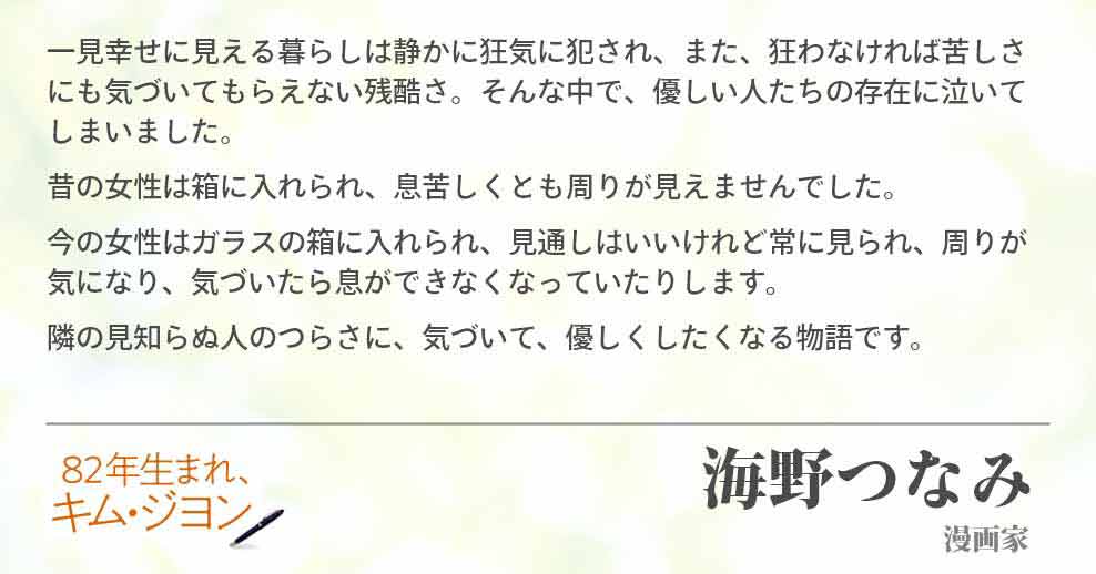 一見幸せに見える暮らしは静かに狂気に犯され、また、狂わなければ苦しさにも気づいてもらえない残酷さ。そんな中で、優しい人たちの存在に泣いてしまいました。 昔の女性は箱に入れられ、息苦しくとも周りが見えませんでした。 今の女性はガラスの箱に入れられ、見通しはいいけれど常に見られ、周りが気になり、気づいたら息ができなくなっていたりします。 隣の見知らぬ人のつらさに、気づいて、優しくしたくなる物語です。海野つなみ(漫画家)