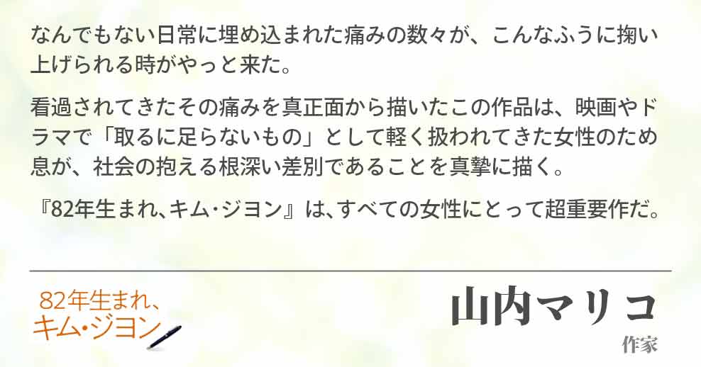 なんでもない日常に埋め込まれた痛みの数々が、こんなふうに掬い上げられる時がやっと来た。 看過されてきたその痛みを真正面から描いたこの作品は、映画やドラマで「取るに足らないもの」として軽く扱われてきた女性のため息が、社会の抱える根深い差別であることを真摯に描く。 『82年生まれ､キム･ジヨン』は､すべての女性にとって超重要作だ。山内マリコ(作家)