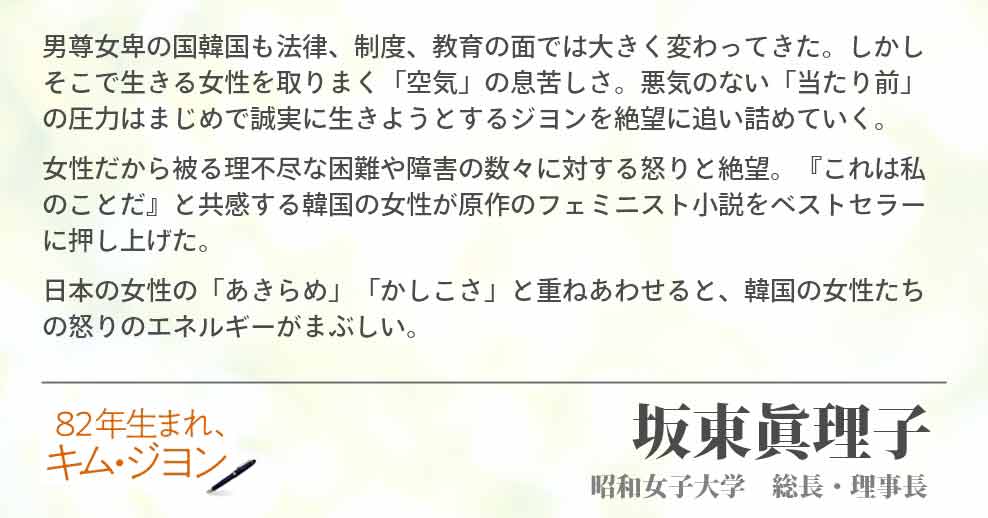 男尊女卑の国韓国も法律、制度、教育の面では大きく変わってきた。しかしそこで生きる女性を取りまく「空気」の息苦しさ。悪気のない「当たり前」の圧力はまじめで誠実に生きようとするジヨンを絶望に追い詰めていく。 女性だから被る理不尽な困難や障害の数々に対する怒りと絶望。『これは私のことだ』と共感する韓国の女性が原作のフェミニスト小説をベストセラーに押し上げた。 日本の女性の「あきらめ」「かしこさ」と重ねあわせると、韓国の女性たちの怒りのエネルギーがまぶしい。坂東眞理子(昭和女子大学　総長・理事長)