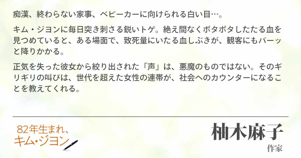 痴漢、終わらない家事、ベビーカーに向けられる白い目…。 キム・ジヨンに毎日突き刺さる鋭いトゲ。絶え間なくポタポタしたたる血を見つめていると、ある場面で、致死量にいたる血しぶきが、観客にもバーッと降りかかる。 正気を失った彼女から絞り出された「声」は、悪魔のものではない。そのギリギリの叫びは、世代を超えた女性の連帯が、社会へのカウンターになることを教えてくれる。柚木麻子(作家)