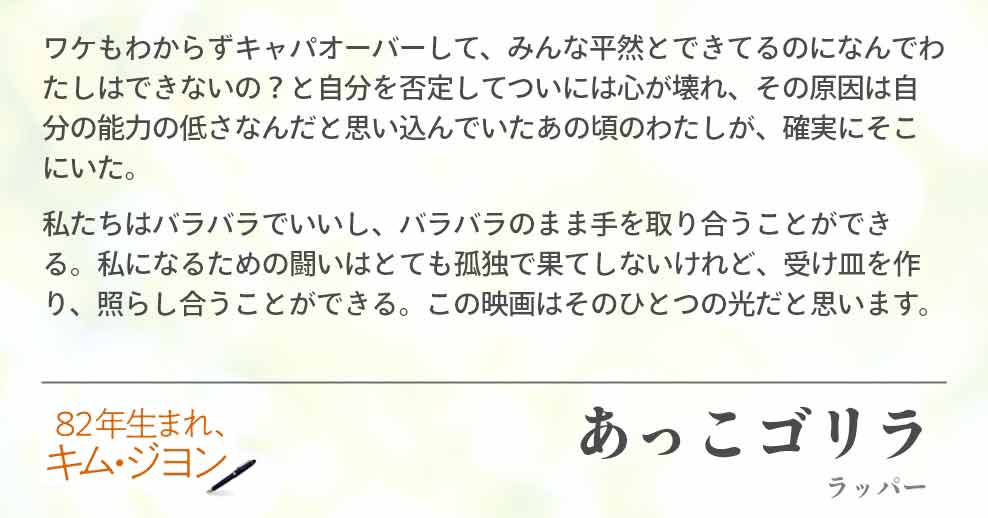 ワケもわからずキャパオーバーして、みんな平然とできてるのになんでわたしはできないの？と自分を否定してついには心が壊れ、その原因は自分の能力の低さなんだと思い込んでいたあの頃のわたしが、確実にそこにいた。 私たちはバラバラでいいし、バラバラのまま手を取り合うことができる。私になるための闘いはとても孤独で果てしないけれど、受け皿を作り、照らし合うことができる。この映画はそのひとつの光だと思います。あっこゴリラ(ラッパー)