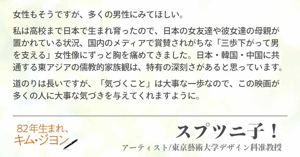 女性もそうですが、多くの男性にみてほしい。 私は高校まで日本で生まれ育ったので、日本の女友達や彼女達の母親が置かれている状況、国内のメディアで賞賛されがちな「三歩下がって男を支える」女性像にずっと胸を痛めてきました。日本・韓国・中国に共通する東アジアの儒教的家族観は、特有の深刻さがあると思っています。 道のりは長いですが、「気づくこと」は大事な一歩なので、この映画が多くの人に大事な気づきを与えてくれますように。スプツニ子！(アーティスト/東京藝術大学デザイン科准教授)