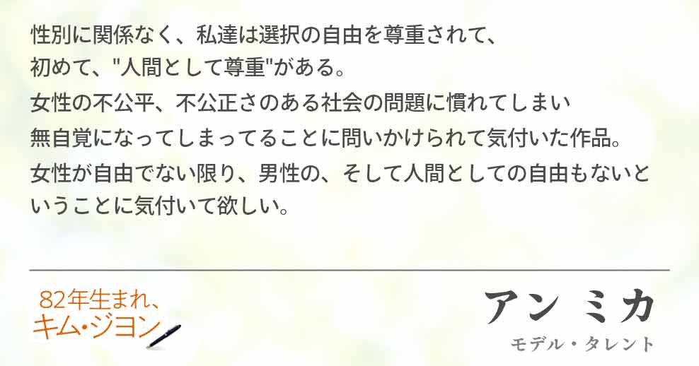 性別に関係なく、私達は選択の自由を尊重されて、　　　　　　　初めて、"人間として尊重"がある。 女性の不公平、不公正さのある社会の問題に慣れてしまい 無自覚になってしまってることに問いかけられて気付いた作品。 女性が自由でない限り、男性の、そして人間としての自由もないということに気付いて欲しい。アン ミカ(モデル・タレント)