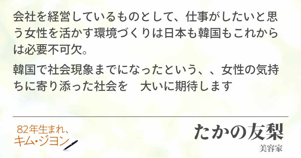 会社を経営しているものとして、仕事がしたいと思う女性を活かす環境づくりは日本も韓国もこれからは必要不可欠。 韓国で社会現象までになったという、、女性の気持ちに寄り添った社会を　大いに期待しますたかの友梨(美容家)