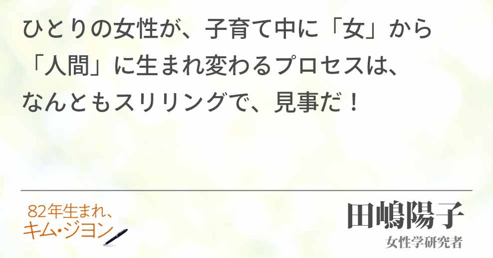 ひとりの女性が子育て中に「女」から 「人間」に生まれ変わるプロセスは、 なんとも、スリリングで見事だ！ 田嶋陽子(女性学研究者)