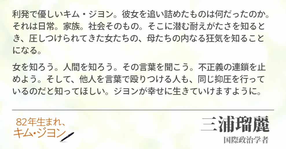 利発で優しいキム・ジヨン。彼女を追い詰めたものは何だったのか。それは日常。家族。社会そのもの。そこに潜む耐えがたさを知るとき、圧しつけられてきた女たちの、母たちの内なる狂気を知ること　になる。 女を知ろう。人間を知ろう。その言葉を聞こう。不正義の連鎖を止　めよう。そして、他人を言葉で殴りつける人も、同じ抑圧を行って　いるのだと知ってほしい。ジヨンが幸せに生きていけますように。三浦瑠麗(国際政治学者)