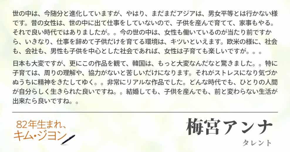 世の中は、今随分と進化していますが、やはり、まだまだアジアは、男女平等とは行かない様です。昔の女性は、世の中に出て仕事をしていないので、子供を産んで育てて、家事もやる。それで良い時代ではありましたが。。今の世の中は、女性も働いているのが当たり前ですから、いきなり、仕事を辞めて子供だけを育てる環境は、キツいといえます。欧米の様に、社会も、会社も、男性も子供を中心とした社会であれば、女性は子育ても楽しいですが。。。 日本も大変ですが、更にこの作品を観て、韓国は、もっと大変なんだなと驚きました。。特に子育ては、周りの理解や、協力がないと苦しいだけになります。それがストレスになり気づかぬうちに精神をきたしてゆく。。非常にリアルな作品でした。どんな時代でも、ひとりの人間が自分らしく生きられた良いですね。。結婚しても、子供を産んでも、前と変わらない生活が出来たら良いですね。。梅宮アンナ(タレント)