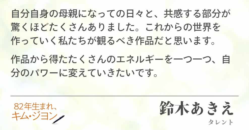 自分自身の母親になっての日々と、共感する部分が驚くほどたくさんありました。これからの世界を作っていく私たちが観るべき作品だと思います。 作品から得たたくさんのエネルギーを一つ一つ、自分のパワーに変えていきたいです。鈴木あきえ(タレント)