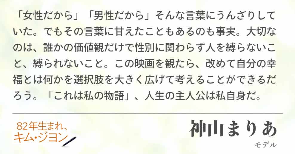 「女性だから」「男性だから」そんな言葉にうんざりしていた。でもその言葉に甘えたこともあるのも事実。大切なのは、誰かの価値観だけで性別に関わらず人を縛らないこと、縛られないこと。この映画を観たら、改めて自分の幸福とは何かを選択肢を大きく広げて考えることができるだろう。「これは私の物語」、人生の主人公は私自身だ。神山まりあ(モデル)