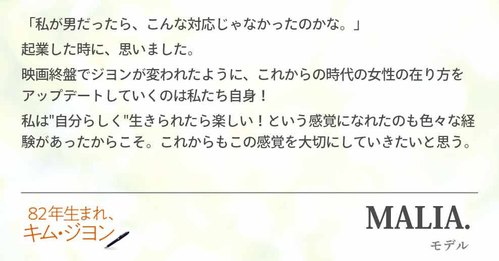 「私が男だったら、こんな対応じゃなかったのかな。」 起業した時に、思いました。 映画終盤でジヨンが変われたように、これからの時代の女性の在り方をアップデートしていくのは私たち自身！ 私は"自分らしく"生きれたら楽しい！という感覚になれたのも色々な経験があったからこそ。これからもこの感覚を大切にいきたいと思う。MALIA.(モデル)