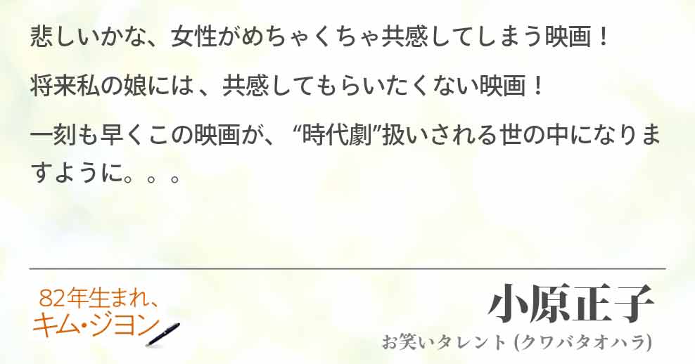 悲しいかな、女性がめちゃくちゃ共感してしまう映画！ 将来私の娘には 、共感してもらいたくない映画！ 一刻も早くこの映画が、 “時代劇”扱いされる世の中になりますように。。。小原正子(お笑いタレント)