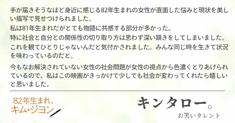 手が届きそうなほど身近に感じる82年生まれの女性が直面した悩みと現状を美しい描写で見せつけられました。 私は81年生まれだがとても物語に共感する部分が多かった。 特に社会と自分との関係性の切り取り方は思わず深い頷きをしてしまいました。 これを観てひとりじゃないんだと気付かされました。みんな同じ時を生きて状況を味わっているのだと。今もなお解決されていない女性の社会問題が女性の視点から色濃くとりあげられているので、私はこの映画がきっかけで少しでも社会が変わってくれたら嬉しいと思いました。キンタロー。(お笑いタレント)