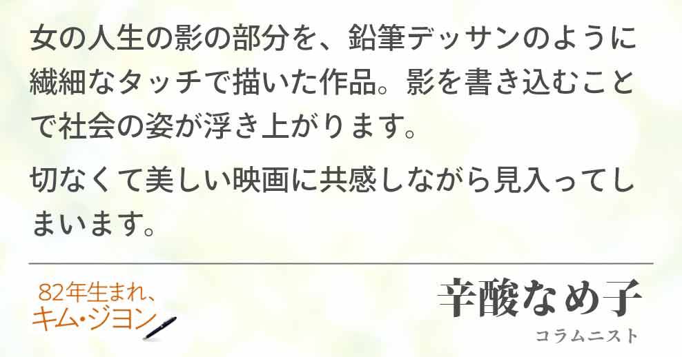 女の人生の影の部分を、鉛筆デッサンのように繊細なタッチで描いた作品。影を書き込むことで社会の姿が浮き上がります。 切なくて美しい映画に共感しながら見入ってしまいます。辛酸なめ子(コラムニスト)