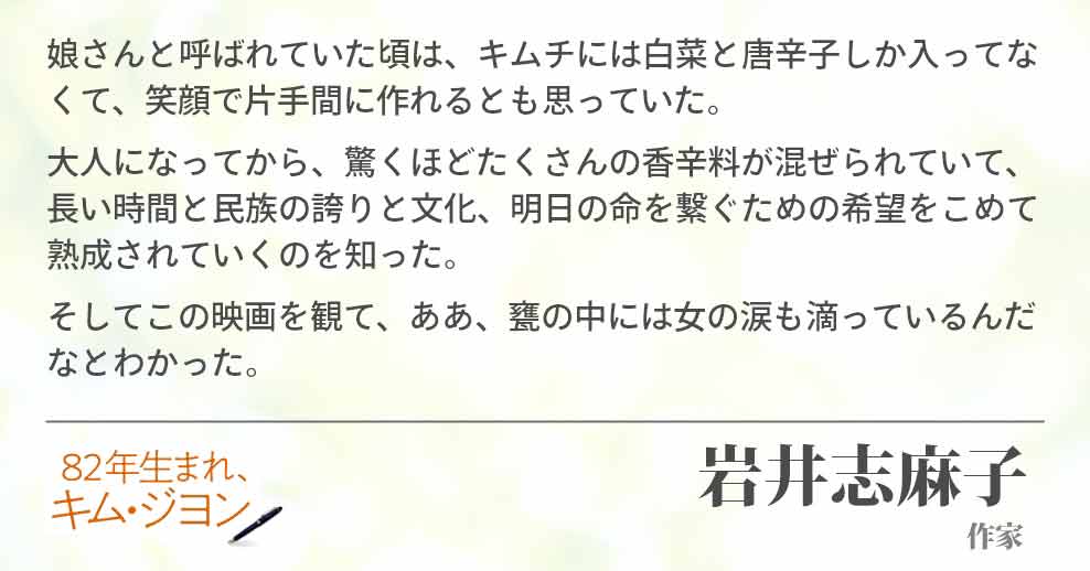 娘さんと呼ばれていた頃は、キムチには白菜と唐辛子しか入ってなくて、笑顔で片手間に作れるとも思っていた。 大人になってから、驚くほどたくさんの香辛料が混ぜられていて、長い時間と民族の誇りと文化、明日の命を繋ぐための希望をこめて熟成されていくのを知った。 そしてこの映画を観て、ああ、甕の中には女の涙も滴っているんだなとわかった。岩井志麻子(作家)