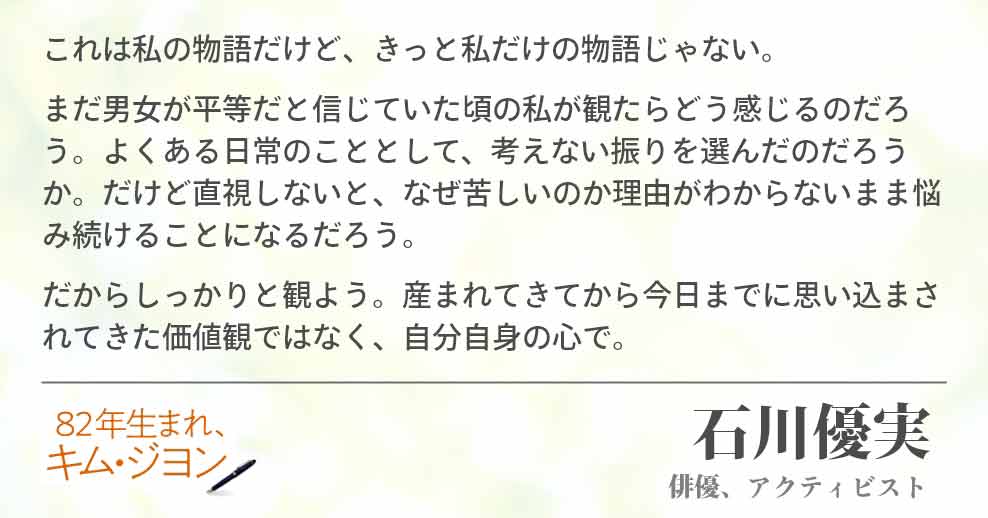 これは私の物語だけど、きっと私だけの物語じゃない。 まだ男女が平等だと信じていた頃の私が観たらどう感じるのだろう。よくある日常のこととして、考えない振りを選んだのだろうか。だけど直視しないと、なぜ苦しいのか理由がわからないまま悩み続けることになるだろう。 だからしっかりと観よう。産まれてきてから今日までに思い込まされてきた価値観ではなく、自分自身の心で。石川優実(俳優、アクティビスト)