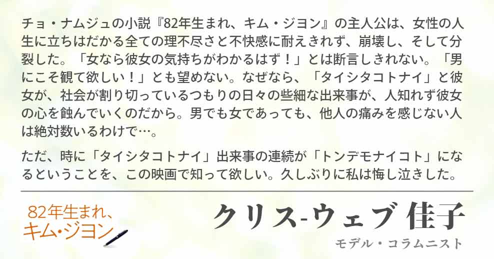 チョ・ナムジュの小説『82年生まれ、キム・ジヨン』の主人公は、女性の人生に立ちはだかる全ての理不尽さと不快感に耐えきれず、崩壊し、そして分裂した。「女なら彼女の気持ちがわかるはず！」とは断言しきれない。「男にこそ観て欲しい！」とも望めない。なぜなら、「タイシタコトナイ」と彼女が、社会が割り切っているつもりの日々の些細な出来事が、人知れず彼女の心を蝕んでいくのだから。男でも女であっても、他人の痛みを感じない人は絶対数いるわけで…。 ただ、時に「タイシタコトナイ」出来事の連続が「トンデモナイコト」になるということを、この映画で知って欲しい。久しぶりに私は悔し泣きした。クリス-ウェブ 佳子(モデル・コラムニスト)