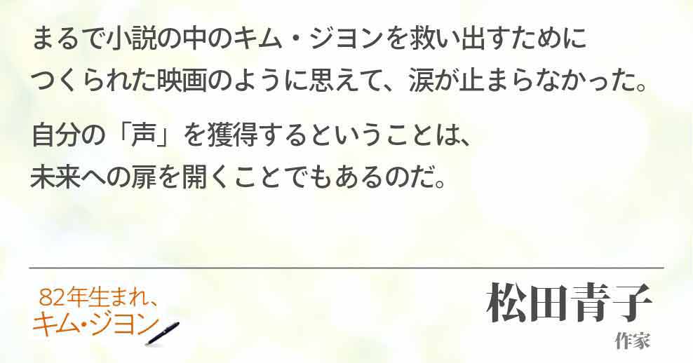 まるで小説の中のキム・ジヨンを救い出すために　　　つくられた映画のように思えて、涙が止まらなかった。 自分の「声」を獲得するということは、　　　　　　　　　未来への扉を開くことでもあるのだ。松原青子(作家)