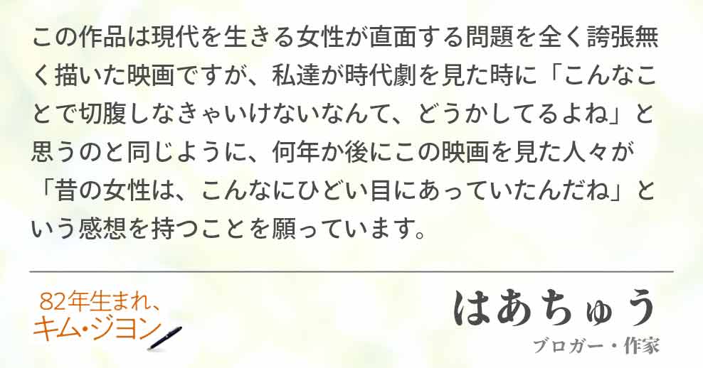 この作品は現代を生きる女性が直面する問題を全く誇張無く描いた映画ですが、私達が時代劇を見た時に「こんなことで切腹しなきゃいけないなんて、どうかしてるよね」と思うのと同じように、何年か後にこの映画を見た人々が「昔の女性は、こんなにひどい目にあっていたんだね」という感想を持つことを願っています。はあちゅう(ブロガー・作家)