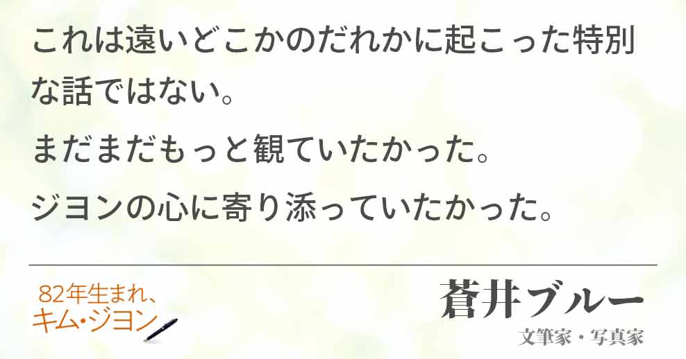 これは遠いどこかのだれかに起こった特別な話ではない。 まだまだもっと観ていたかった。 ジヨンの心に寄り添っていたかった。蒼井ブルー (文筆家・写真家)
