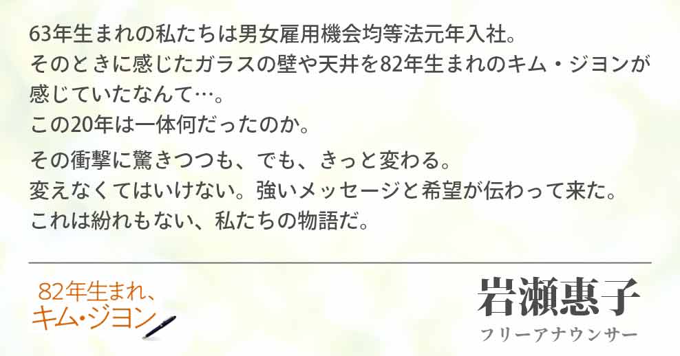 63年生まれの私たちは男女雇用機会均等法元年入社。そのときに感じたガラスの壁や天井を82年生まれのキム・ジヨンが感じていたなんて…。この20年は一体何だったのか。その衝撃に驚きつつも、でも、きっと変わる。変えなくてはいけない。強いメッセージと希望が伝わって来た。これは紛れもない、私たちの物語だ。岩瀬惠子(フリーアナウンサー)
