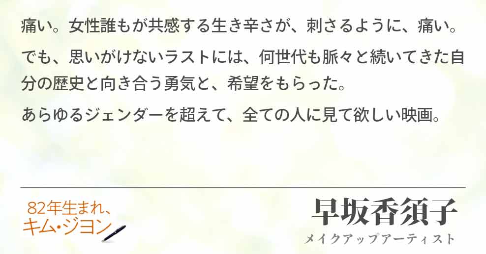 痛い。女性誰もが共感する生き辛さが、刺さるように、痛い。 でも、思いがけないラストには、何世代も脈々と続いてきた自分の歴史と向き合う勇気と、希望をもらった。 あらゆるジェンダーを超えて、全ての人に見て欲しい映画。早坂香須子(メイクアップアーティスト)