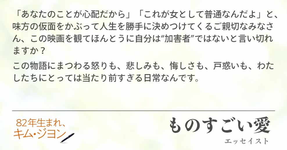 「あなたのことが心配だから」「これが女として普通なんだよ」と、味方の仮面をかぶって人生を勝手に決めつけてくるご親切なみなさん、この映画を観てほんとうに自分は“加害者”ではないと言い切れ　ますか？ この物語にまつわる怒りも、悲しみも、悔しさも、戸惑いも、わたしたちにとっては当たり前すぎる日常なんです。ものすごい愛(エッセイスト)