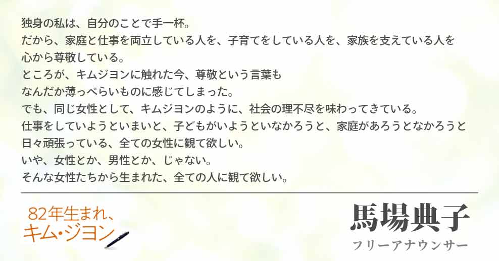 独身の私は　自分のことで手一杯。 だから　家庭と仕事を両立している人を　子育てをしている人を　家族を支えている人を 心から尊敬している。 ところが、　キムジヨンに触れた今　尊敬という言葉も なんだか薄っぺらいものに感じてしまった。 でも、　同じ女性として、　キムジヨンのように　社会の理不尽を味わってきている。 仕事をしていようといまいと　子どもがいようといなかろうと　家庭があろうとなかろうと 日々頑張っている　全ての女性に観て欲しい。 いや、　女性とか、男性とか、じゃない。 そんな女性たちから生まれた　全ての人に観て欲しい。馬場典子(フリーアナウンサー)