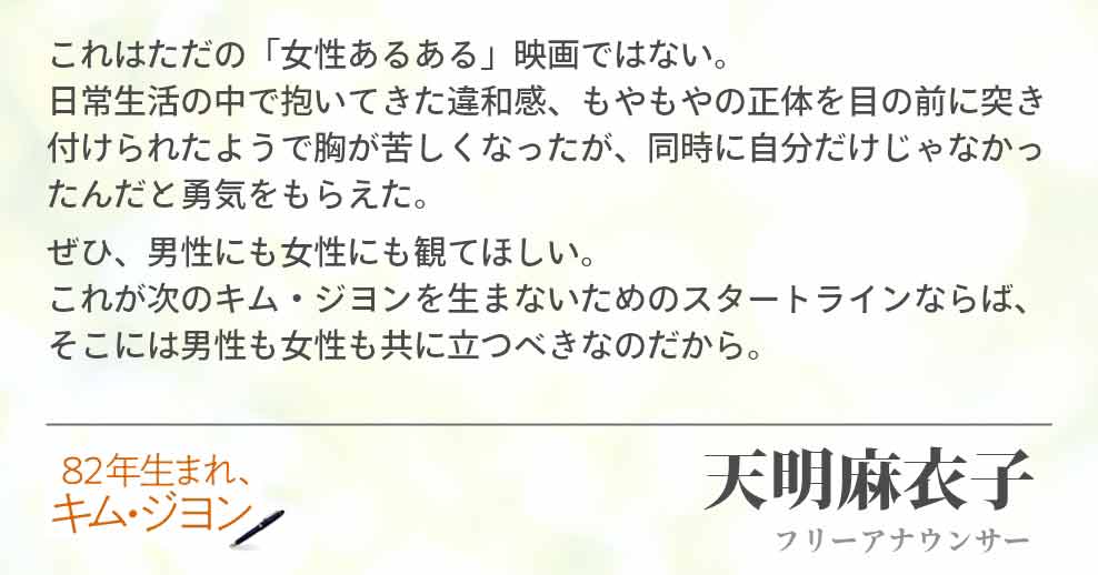 これはただの「女性あるある」映画ではない。　　　　　　　　　日常生活の中で抱いてきた違和感、もやもやの正体を目の前に突き付けられたようで胸が苦しくなったが、同時に自分だけじゃなかったんだと勇気をもらえた。 ぜひ、男性にも女性にも観てほしい。　　　　　　　　　　　　　これが次のキム・ジヨンを生まないためのスタートラインならば、そこには男性も女性も共に立つべきなのだから。天明麻衣子(フリーアナウンサー)