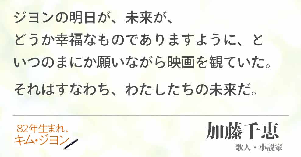 ジヨンの明日が、未来が、　　　　　　　どうか幸福なものでありますように、と　いつのまにか願いながら映画を観ていた。 それはすなわち、わたしたちの未来だ。加藤千恵 (歌人・小説家)