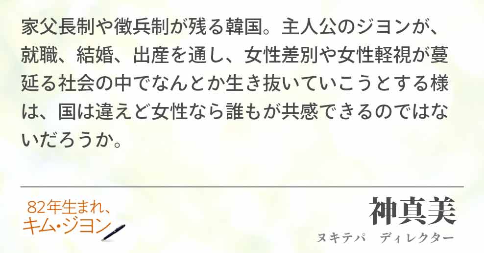 家父長制や徴兵制が残る韓国。主人公のジヨンが、就職、結婚、出産を通し、女性差別や女性軽視が蔓延る社会の中でなんとか生き抜いていこうとする様は、国は違えど女性なら誰もが共感できるのではないだろうか。神真美(ヌキテパ　ディレクター)