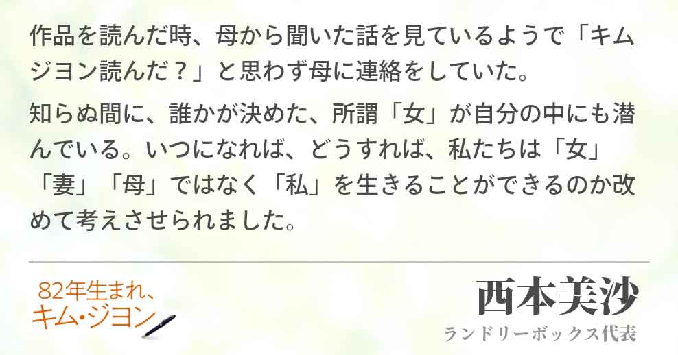 作品を読んだ時、母から聞いた話を見ているようで「キムジヨン読んだ？」と思わず母に連絡をしていた。 知らぬ間に、誰かが決めた、所謂「女」が自分の中にも潜んでいる。いつになれば、どうすれば、私たちは「女」「妻」「母」ではなく「私」を生きることができるのか改めて考えさせられました。西本美沙(ランドリーボックス代表)