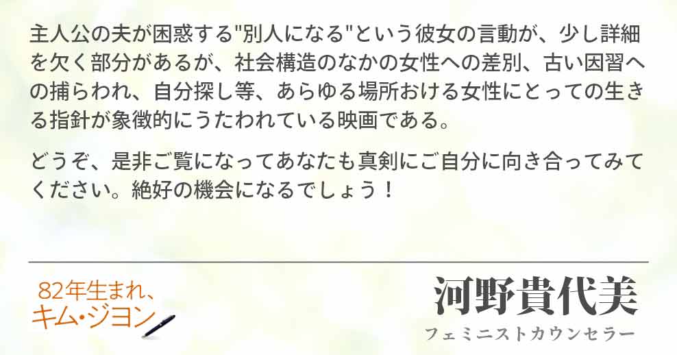 主人公の夫が困惑する"別人になる"という彼女の言動が、少し詳細を欠く部分があるが、社会構造のなかの女性への差別、古い因習への捕らわれ、自分探し等、あらゆる場所おける女性にとっての生きる指針が象徴的にうたわれている映画である。 どうぞ、是非ご覧になってあなたも真剣にご自分に向き合ってみてください。絶好の機会になるでしょう！河野貴代美(フェミニストカウンセラー)