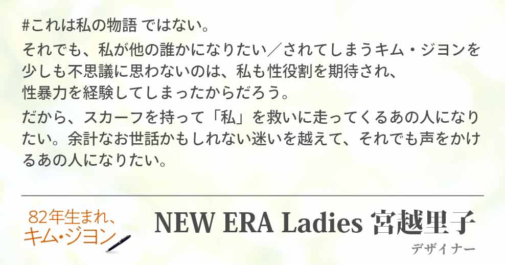 #これは私の物語 ではない。 それでも、私が他の誰かになりたい／されてしまうキム・ジヨンを少しも不思議に思わないのは、私も性役割を期待され、　　　　　性暴力を経験してしまったからだろう。 だから、スカーフを持って「私」を救いに走ってくるあの人になりたい。余計なお世話かもしれない迷いを越えて、それでも声をかけるあの人になりたい。 NEW ERA Ladies 宮越里子(デザイナー)