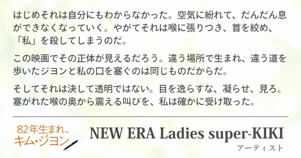 はじめそれは自分にもわからなかった。空気に紛れて、だんだん息ができなくなっていく。やがてそれは喉に張りつき、首を絞め、「私」を殺してしまうのだ。 この映画でその正体が見えるだろう。違う場所で生まれ、違う道を歩いたジヨンと私の口を塞ぐのは同じものだからだ。 そしてそれは決して透明ではない。目を逸らすな、凝らせ、見ろ。塞がれた喉の奥から震える叫びを、私は確かに受け取った。 NEW ERA Ladies super-KIKI(アーティスト)