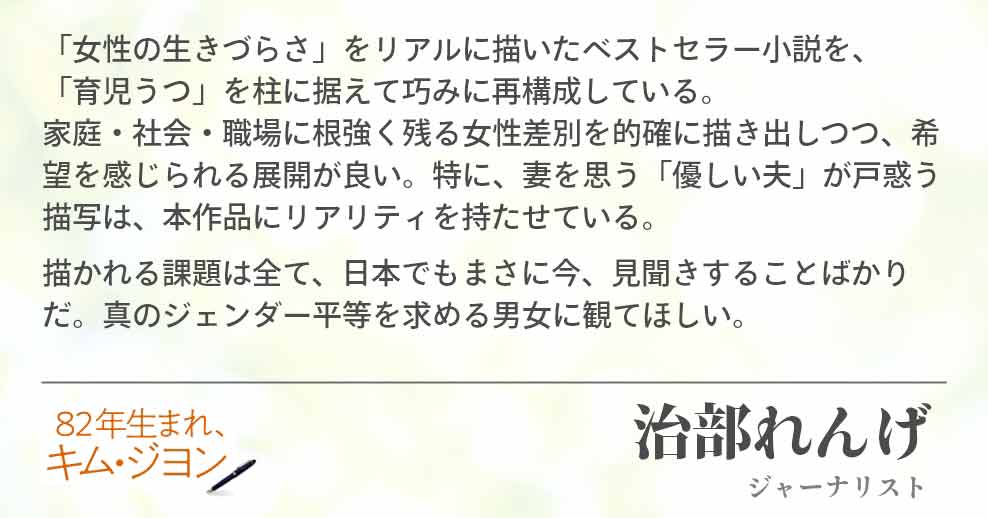 「女性の生きづらさ」をリアルに描いたベストセラー小説を、 「育児うつ」を柱に据えて巧みに再構成している。家庭・社会・職場に根強く残る女性差別を的確に描き出しつつ、希望を感じられる展開が良い。特に、妻を思う「優しい夫」が戸惑う描写は、本作品にリアリティを持たせている。 描かれる課題は全て、日本でもまさに今、見聞きすることばかりだ。真のジェンダー平等を求める男女に観てほしい。 治部れんげ(ジャーナリスト)
