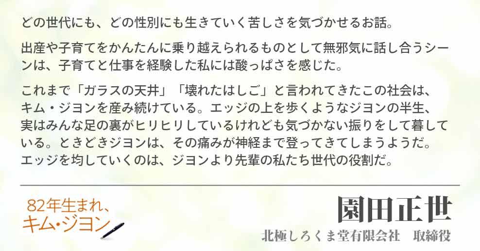 どの世代にも、どの性別にも生きていく苦しさを気づかせるお話。 出産や子育てをかんたんに乗り越えられるものとして無邪気に話し合うシーンは、子育てと仕事を経験した私には酸っぱさを感じた。 これまで「ガラスの天井」「壊れたはしご」と言われてきたこの社会は、　キム・ジヨンを産み続けている。エッジの上を歩くようなジヨンの半生、　実はみんな足の裏がヒリヒリしているけれども気づかない振りをして暮している。ときどきジヨンは、その痛みが神経まで登ってきてしまうようだ。　　エッジを均していくのは、ジヨンより先輩の私たち世代の役割だ。 園田正世(北極しろくま堂有限会社　取締役)