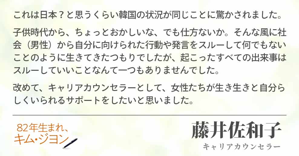 これは日本？と思うくらい韓国の状況が同じことに驚かされました。 子供時代から、ちょっとおかしいな、でも仕方ないか。そんな風に社会（男性）から自分に向けられた行動や発言をスルーして何でもないことのように生きてきたつもりでしたが、起こったすべての出来事はスルーしていいことなんて一つもありませんでした。 改めて、キャリアカウンセラーとして、女性たちが生き生きと自分らしくいられるサポートをしたいと思いました。 藤井佐和子(キャリアカウンセラー)