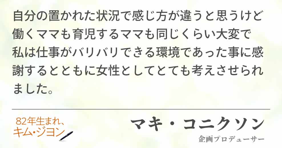 自分の置かれた状況で感じ方が違うと思うけど 働くママも育児するママも同じくらい大変で 私は仕事がバリバリできる環境であった事に感謝するとともに女性としてとても考えさせられました。 マキ・コニクソン(企画プロデューサー)