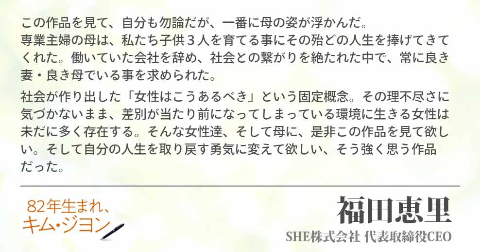この作品を見て、自分も勿論だが、一番に母の姿が浮かんだ。　　　　　　専業主婦の母は、私たち子供３人を育てる事にその殆どの人生を捧げてきてくれた。働いていた会社を辞め、社会との繋がりを絶たれた中で、常に良き妻・良き母でいる事を求められた。 社会が作り出した「女性はこうあるべき」という固定概念。その理不尽さに気づかないまま、差別が当たり前になってしまっている環境に生きる女性は未だに多く存在する。そんな女性達、そして母に、是非この作品を見て欲しい。そして自分の人生を取り戻す勇気に変えて欲しい、そう強く思う作品だった。SHE株式会社 代表取締役CEO 福田恵里