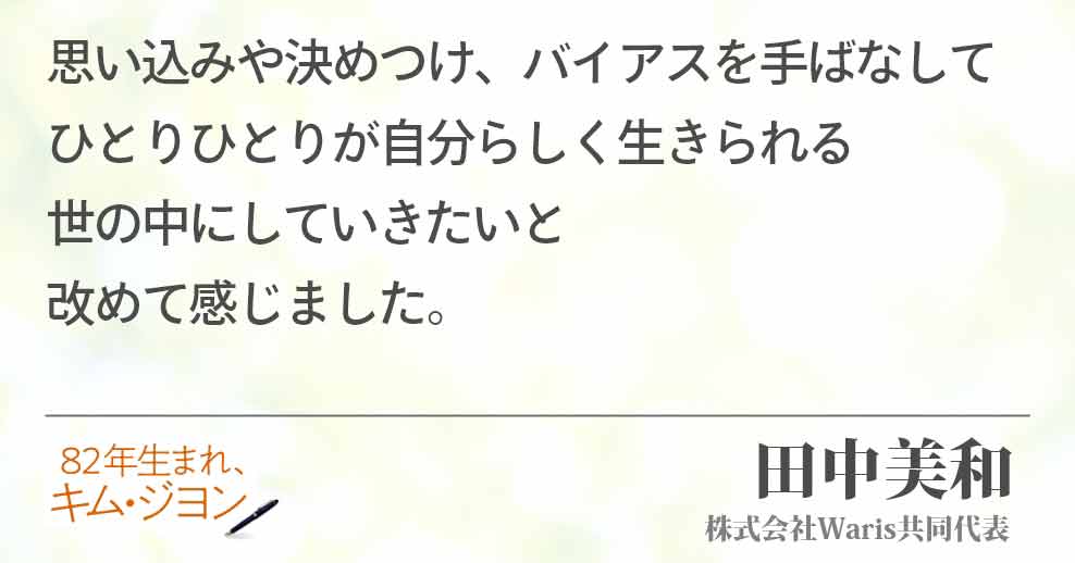 思い込みや決めつけ、バイアスを手ばなして ひとりひとりが自分らしく生きられる 世の中にしていきたいと 改めて感じました。 田中美和(株式会社Waris共同代表)