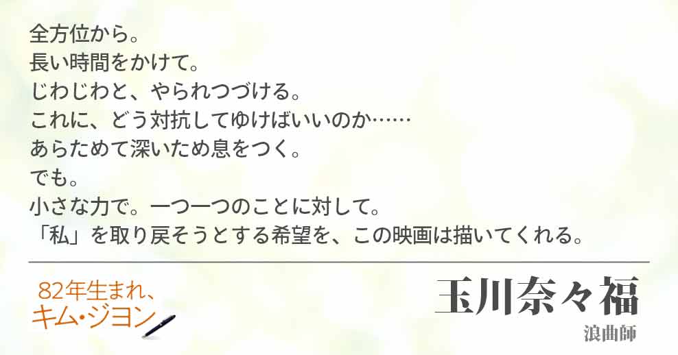 全方位から。 長い時間をかけて。 じわじわと、やられつづける。 これに、どう対抗してゆけばいいのか…… あらためて深いため息をつく。 でも。 小さな力で。一つ一つのことに対して。 「私」を取り戻そうとする希望を、この映画は描いてくれる。 玉川奈々福(浪曲師)