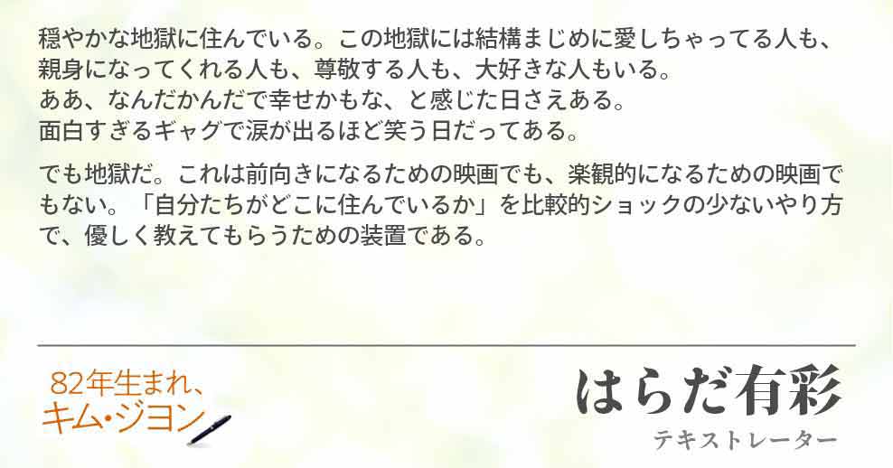 穏やかな地獄に住んでいる。この地獄には結構まじめに愛しちゃってる人も、親身になってくれる人も、尊敬する人も、大好きな人もいる。 ああ、なんだかんだで幸せかもな、と感じた日さえある。 面白すぎるギャグで涙が出るほど笑う日だってある。 でも地獄だ。これは前向きになるための映画でも、楽観的になるための映画でもない。「自分たちがどこに住んでいるか」を比較的ショックの少ないやり方で、優しく教えてもらうための装置である。 はらだ有彩(テキストレーター)
