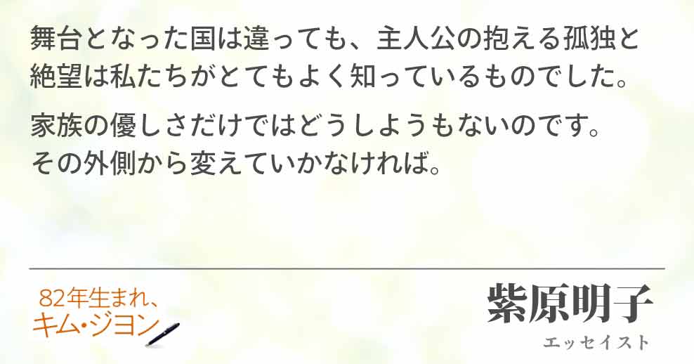 舞台となった国は違っても、主人公の抱える孤独と絶望は私たちがとてもよく知っているものでした。 家族の優しさだけではどうしようもないのです。 その外側から変えていかなければ。 紫原明子(エッセイスト)