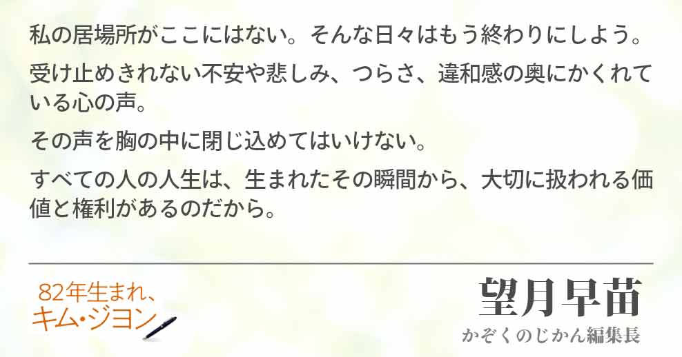 私の居場所がここにはない。そんな日々はもう終わりにしよう。 受け止めきれない不安や悲しみ、つらさ、違和感の奥にかくれている心の声。 その声を胸の中に閉じ込めてはいけない。 すべての人の人生は、生まれたその瞬間から、大切に扱われる価値と権利があるのだから。 望月早苗(かぞくのじかん編集長)